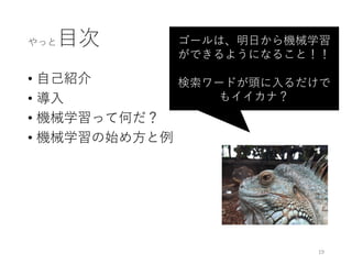 やっと⽬次
• ⾃⼰紹介
• 導⼊
• 機械学習って何だ？
• 機械学習の始め⽅と例
ゴールは、明⽇から機械学習
ができるようになること！！
検索ワードが頭に⼊るだけで
もイイカナ？
19
 
