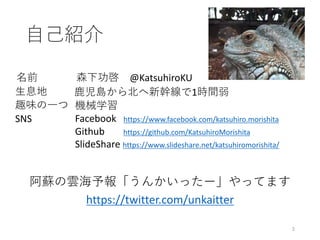 ⾃⼰紹介
阿蘇の雲海予報「うんかいったー」やってます
https://twitter.com/unkaitter
2
名前
⽣息地
趣味の⼀つ
SNS Facebook			https://www.facebook.com/katsuhiro.morishita
Github https://github.com/KatsuhiroMorishita
SlideShare https://www.slideshare.net/katsuhiromorishita/
⿅児島から北へ新幹線で1時間弱
森下功啓 @KatsuhiroKU
機械学習
 