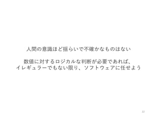 22
⼈間の意識ほど揺らいで不確かなものはない
数値に対するロジカルな判断が必要であれば、
イレギュラーでもない限り、ソフトウェアに任せよう
 