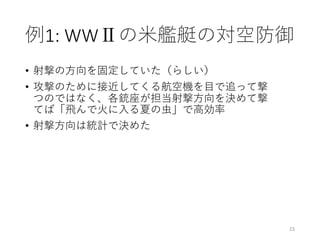 例1:	WWⅡの⽶艦艇の対空防御
• 射撃の⽅向を固定していた（らしい）
• 攻撃のために接近してくる航空機を⽬で追って撃
つのではなく、各銃座が担当射撃⽅向を決めて撃
てば「⾶んで⽕に⼊る夏の⾍」で⾼効率
• 射撃⽅向は統計で決めた
23
 