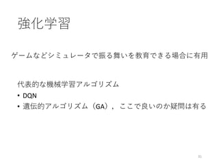 強化学習
31
代表的な機械学習アルゴリズム
• DQN
• 遺伝的アルゴリズム（GA），ここで良いのか疑問は有る
ゲームなどシミュレータで振る舞いを教育できる場合に有⽤
 