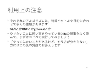 利⽤上の注意
• それぞれのアルゴリズムは、特徴ベクトルや⽬的に合わ
せて多くの種類があります
• GANとかDNCとかgcForestとか
• やりたいことに近い事をやっているQiitaの記事をよく読
んで、まずはコピペで実⾏してみましょう
• 「やってみたいことがあるけど、やり⽅が分からない」
⽅にはこの後の質疑でお答えします
36
 