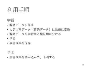 利⽤⼿順
学習
• 教師データを作成
• カテゴリデータ（質的データ）は数値に変換
• 教師データを学習⽤と検証⽤に分ける
• 学習
• 学習成果を保存
予測
• 学習成果を読み込んで、予測する
37
 