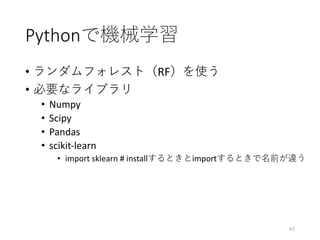 Pythonで機械学習
• ランダムフォレスト（RF）を使う
• 必要なライブラリ
• Numpy
• Scipy
• Pandas
• scikit-learn
• import	sklearn #	installするときとimportするときで名前が違う
47
 