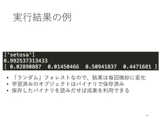 実⾏結果の例
49
• 「ランダム」フォレストなので、結果は毎回微妙に変化
• 学習済みのオブジェクトはバイナリで保存済み
• 保存したバイナリを読みだせば成果を利⽤できる
 