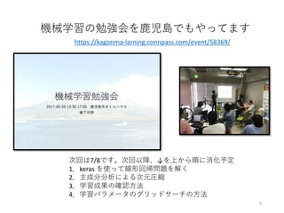 機械学習の勉強会を⿅児島でもやってます
次回は7/8です。次回以降、↓を上から順に消化予定
1．keras を使って線形回帰問題を解く
2．主成分分析による次元圧縮
3．学習成果の確認⽅法
4．学習パラメータのグリッドサーチの⽅法
https://kagonma-larning.connpass.com/event/58369/
5
 