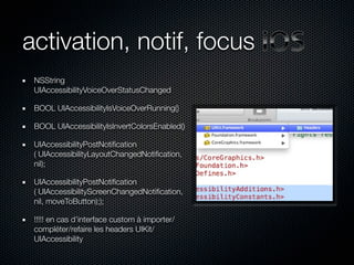 activation, notif, focus
 NSString
 UIAccessibilityVoiceOverStatusChanged

 BOOL UIAccessibilityIsVoiceOverRunning()

 BOOL UIAccessibilityIsInvertColorsEnabled()

 UIAccessibilityPostNotiﬁcation
 ( UIAccessibilityLayoutChangedNotiﬁcation,
 nil);

 UIAccessibilityPostNotiﬁcation
 ( UIAccessibilityScreenChangedNotiﬁcation,
 nil, moveToButton););

 !!!!! en cas d’interface custom à importer/
 compléter/refaire les headers UIKit/
 UIAccessibility
 