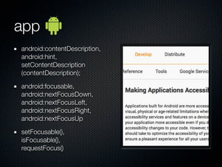 app
android:contentDescription,
android:hint,
setContentDescription
(contentDescription);

android:focusable,
android:nextFocusDown,
android:nextFocusLeft,
android:nextFocusRight,
android:nextFocusUp

setFocusable(),
isFocusable(),
requestFocus()
 