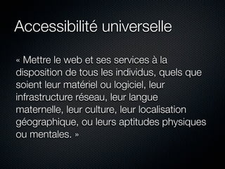 Accessibilité universelle

« Mettre le web et ses services à la
disposition de tous les individus, quels que
soient leur matériel ou logiciel, leur
infrastructure réseau, leur langue
maternelle, leur culture, leur localisation
géographique, ou leurs aptitudes physiques
ou mentales. »
 