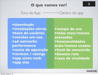 O que vamos ver?
Fora da App

•downloads
•instalações ativas
•base de usuários
•versões em uso
•ad networks

performance
•custo de aquisição
•reviews / ratings
•app store rank
•app size
Monday, October 21, 13

1

Dentro do app

•tempo de uso
•telas mais/menos

acessadas
•funcionalidades
mais/menos usadas
•funil de conversão
•bounce rate
•taxa de viralidade

 