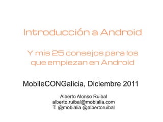 Introducción a Android

 Y mis 25 consejos para los
  que empiezan en Android


MobileCONGalicia, Diciembre 2011
           Alberto Alonso Ruibal
        alberto.ruibal@mobialia.com
        T: @mobialia @albertoruibal
 