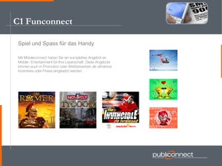 C1 Funconnect Spiel und Spass für das Handy Mit Mobileconnect haben Sie ein komplettes Angebot an  Mobile- Entertainment für Ihre Leserschaft. Diese Angebote können auch in Promotion oder Wettbewerben als attraktive Incentives oder Preise eingesetzt werden. 