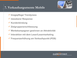 7. Verkaufsargumente Mobile Imagepflege/ Trendyness messbarer Response  Kundenbindung Zielgruppenerschliessung Werbekampagnen gewinnen an Attraktivität Interaktion mit dem Leser/Lesermarketing Frequenzerhöhung am Verkaufspunkt (POS) 