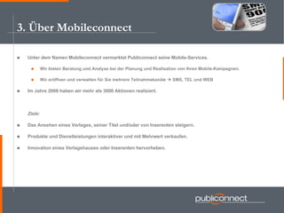 3. Über Mobileconnect Unter dem Namen Mobileconnect vermarktet Publiconnect seine Mobile-Services. Wir bieten Beratung und Analyse bei der Planung und Realisation von Ihren Mobile-Kampagnen. Wir eröffnen und verwalten für Sie mehrere Teilnahmekanäle    SMS, TEL und WEB Im Jahre 2006 haben wir mehr als 3000 Aktionen realisiert. Ziele: Das Ansehen eines Verlages, seiner Titel und/oder von Inserenten steigern. Produkte und Dienstleistungen interaktiver und mit Mehrwert verkaufen. Innovation eines Verlagshauses oder Inserenten hervorheben. 