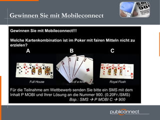 Gewinnen Sie mit Mobileconnect Gewinnen Sie mit Mobileconnect!!! Welche Kartenkombination ist im Poker mit fairen Mitteln nicht zu  erzielen? A   B   C Für die Teilnahme am Wettbewerb senden Sie bitte ein SMS mit dem  Inhalt P MOBI und Ihrer Lösung an die Nummer 900. (0.20Fr./SMS)   Bsp.: SMS    P MOBI C    900 Full House   5 of a kind Royal Flush 