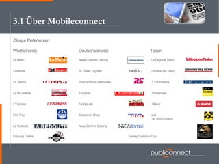 Einige Referenzen Westschweiz Deutschschweiz   Tessin Le Matin Neue Luzerner Zeitung   La Regione Ticino 24heures St. Galler Tagblatt   Corriere del Ticino Le Temps RhoneZeitung Oberwallis   L'Informatore Le Nouvelliste Eurospar   Pardonews L'Express Fundgrueb   Manor Emil Frey Swisscom Shop   Festival International   du Film Locarno La Redoute Neue Zürcher Zeitung   Fribourg Centre   Harley Davidson Club 3.1 Über Mobileconnect 