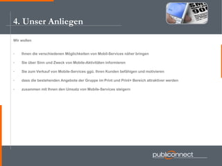 4. Unser Anliegen Wir wollen Ihnen die verschiedenen Möglichkeiten von Mobil-Services näher bringen Sie über Sinn und Zweck von Mobile-Aktivitäten informieren Sie zum Verkauf von Mobile-Services ggü. Ihren Kunden befähigen und motivieren dass die bestehenden Angebote der Gruppe im Print und Print+ Bereich attraktiver werden zusammen mit Ihnen den Umsatz von Mobile-Services steigern 