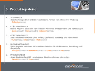 A. ADCONNECT  Das Produkteportfolie enthält verschiedene Formen von interaktiver Werbung. 1  Collective connect B. CONTESTCONNECT Dieses Angebot beinhaltet verschiedene Arten von Wettbewerben und Verlosungen. 1  Code connect /  2  Win connect / 3  Instantwin connect. C. CONTENTCONNECT Das Sortiment beinhaltet Spiel, Wetter, Sportnews, Horoskop und vieles mehr. 1  Fun connect/ 2  Info connect/ 3  Photo connect D. BUSINESSCONNECT Diese Angebot beinhaltet verschiedene Services für die Promotion, Bestellung und Bezahlung. 1  Ecoupon connect /   2   Newsletter connect /   3   Order connect / 4  Pay connect E. INTERCONNECT Unser Sortiment enthält verschiedene Möglichkeiten zur Interaktion. 1  Reaction connect / 2  Vote connect. 6. Produktepalette 