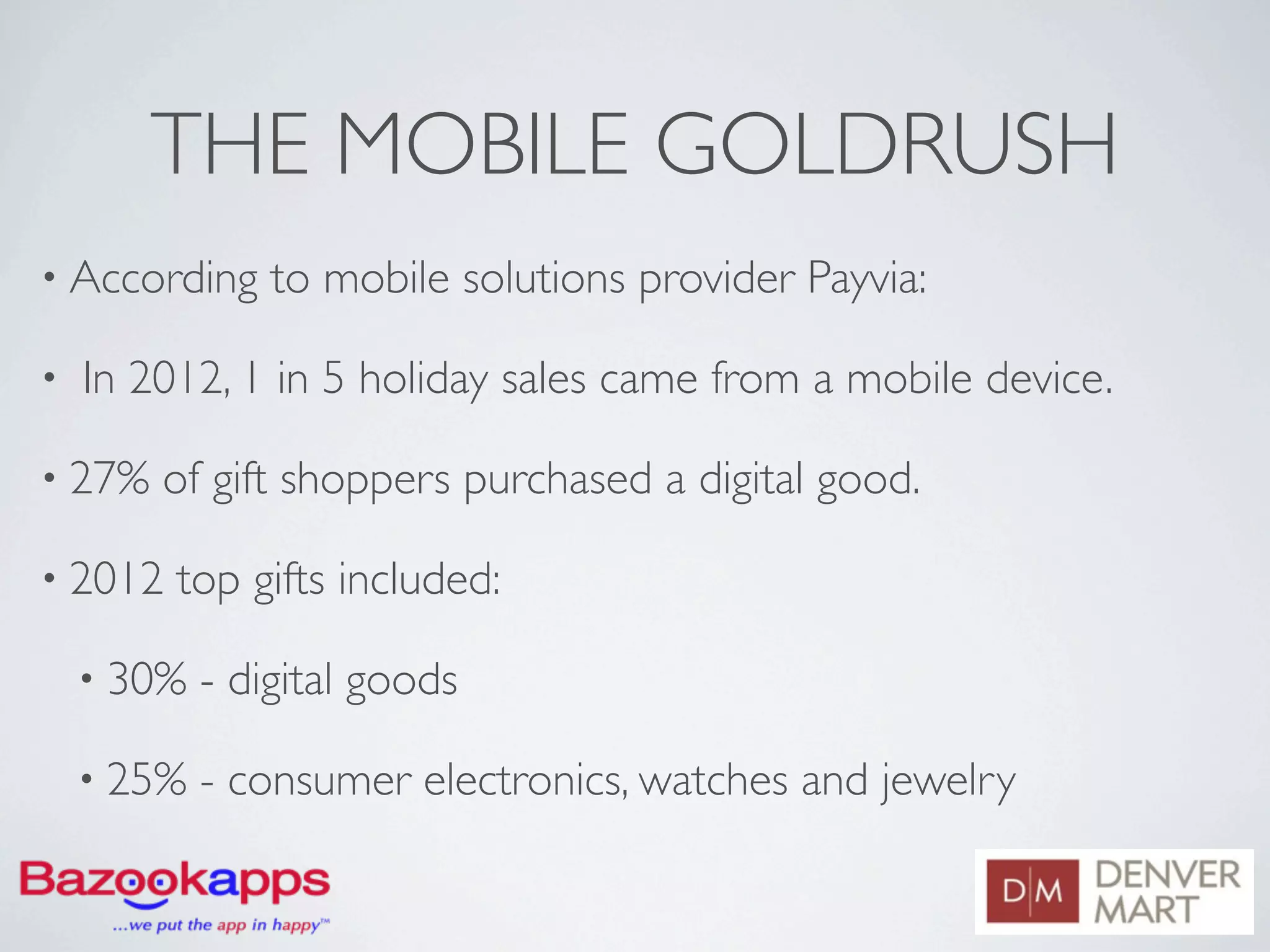 THE MOBILE GOLDRUSH
• According     to mobile solutions provider Payvia:

•   In 2012, 1 in 5 holiday sales came from a mobile device.

• 27%   of gift shoppers purchased a digital good.

• 2012   top gifts included:

    • 30%   - digital goods

    • 25%   - consumer electronics, watches and jewelry
 
