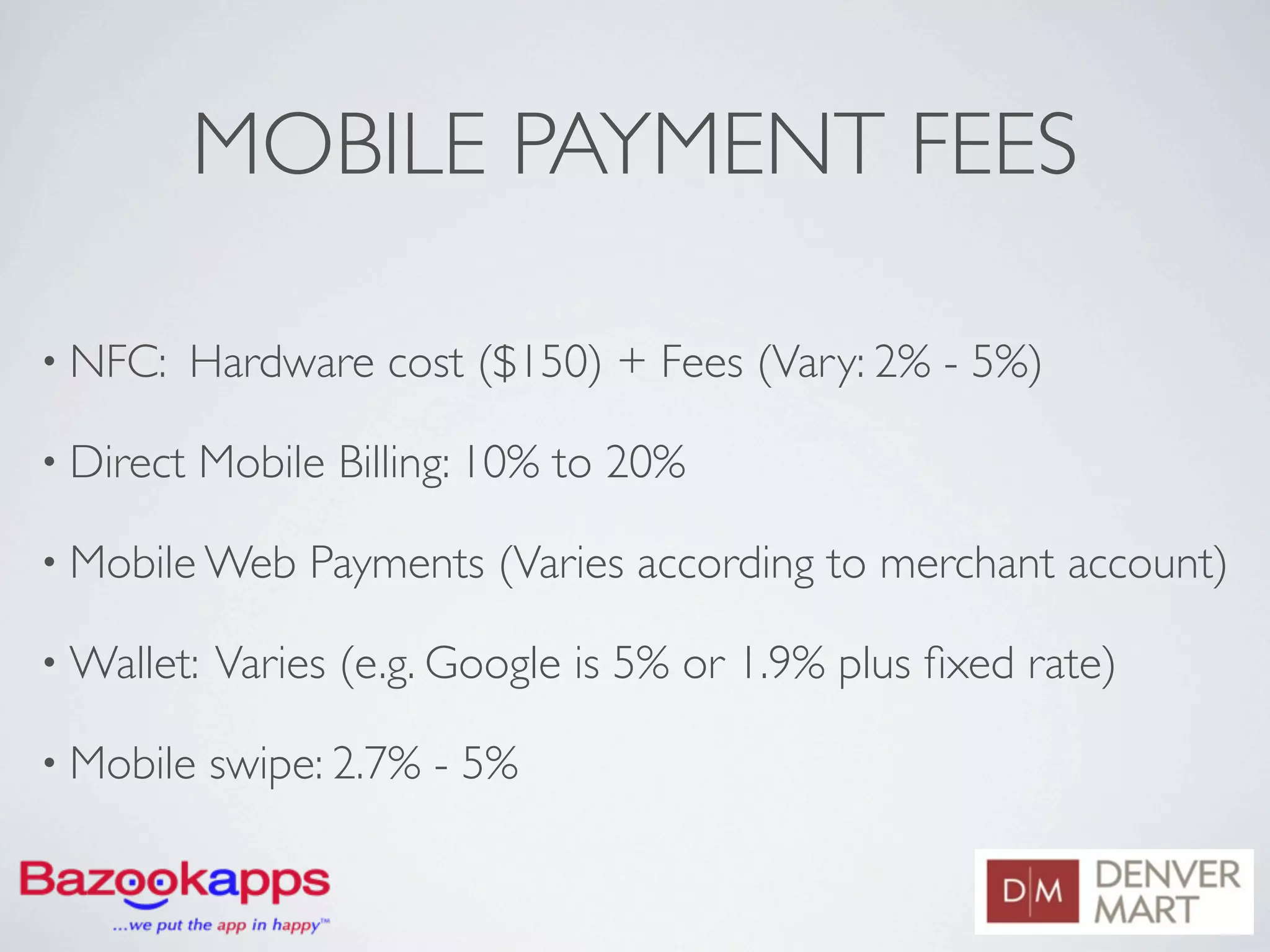 MOBILE PAYMENT FEES

• NFC:     Hardware cost ($150) + Fees (Vary: 2% - 5%)

• Direct   Mobile Billing: 10% to 20%

• Mobile Web     Payments (Varies according to merchant account)

• Wallet:   Varies (e.g. Google is 5% or 1.9% plus ﬁxed rate)

• Mobile    swipe: 2.7% - 5%
 