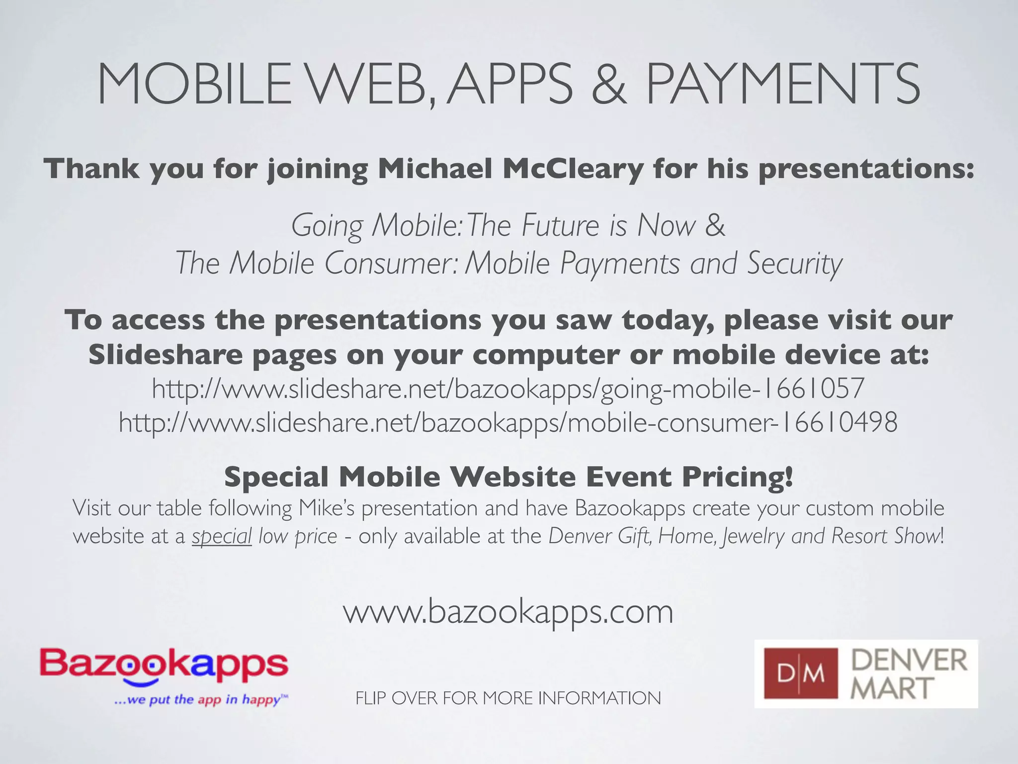 MOBILE WEB, APPS & PAYMENTS
Thank you for joining Michael McCleary for his presentations:
                    Going Mobile: The Future is Now &
            The Mobile Consumer: Mobile Payments and Security
 To access the presentations you saw today, please visit our
  Slideshare pages on your computer or mobile device at:
       http://www.slideshare.net/bazookapps/going-mobile-1661057
    http://www.slideshare.net/bazookapps/mobile-consumer-16610498
                 Special Mobile Website Event Pricing!
 Visit our table following Mike’s presentation and have Bazookapps create your custom mobile
 website at a special low price - only available at the Denver Gift, Home, Jewelry and Resort Show!


                               www.bazookapps.com

                                FLIP OVER FOR MORE INFORMATION
 