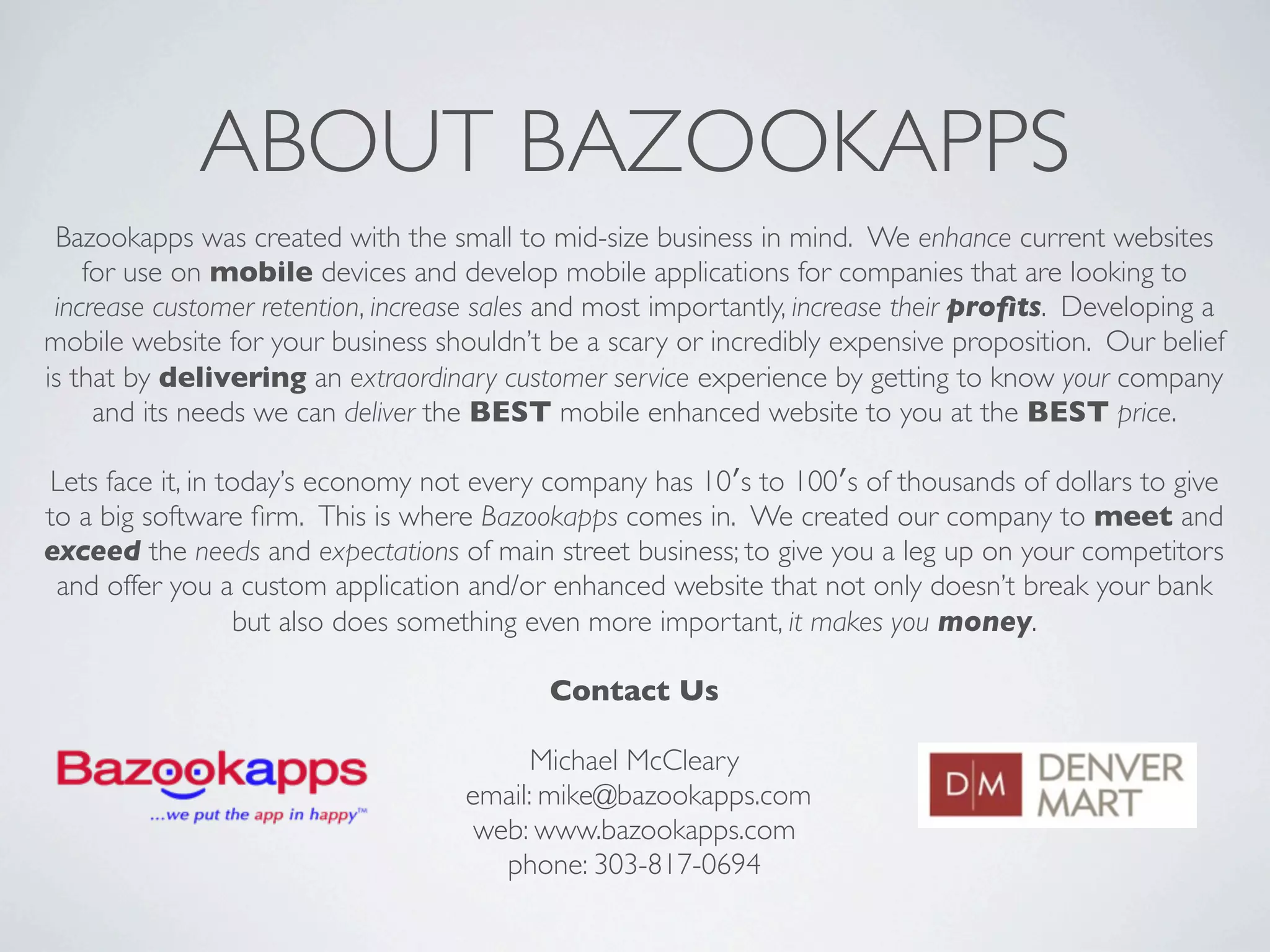 ABOUT BAZOOKAPPS
 Bazookapps was created with the small to mid-size business in mind.  We enhance current websites
    for use on mobile devices and develop mobile applications for companies that are looking to
 increase customer retention, increase sales and most importantly, increase their proﬁts.  Developing a
mobile website for your business shouldn’t be a scary or incredibly expensive proposition.  Our belief
is that by delivering an extraordinary customer service experience by getting to know your company
     and its needs we can deliver the BEST mobile enhanced website to you at the BEST price.

Lets face it, in today’s economy not every company has 10′s to 100′s of thousands of dollars to give
to a big software ﬁrm.  This is where Bazookapps comes in.  We created our company to meet and
exceed the needs and expectations of main street business; to give you a leg up on your competitors
 and offer you a custom application and/or enhanced website that not only doesn’t break your bank
                  but also does something even more important, it makes you money.

                                            Contact Us

                                          Michael McCleary
                                    email: mike@bazookapps.com
                                     web: www.bazookapps.com
                                       phone: 303-817-0694
 