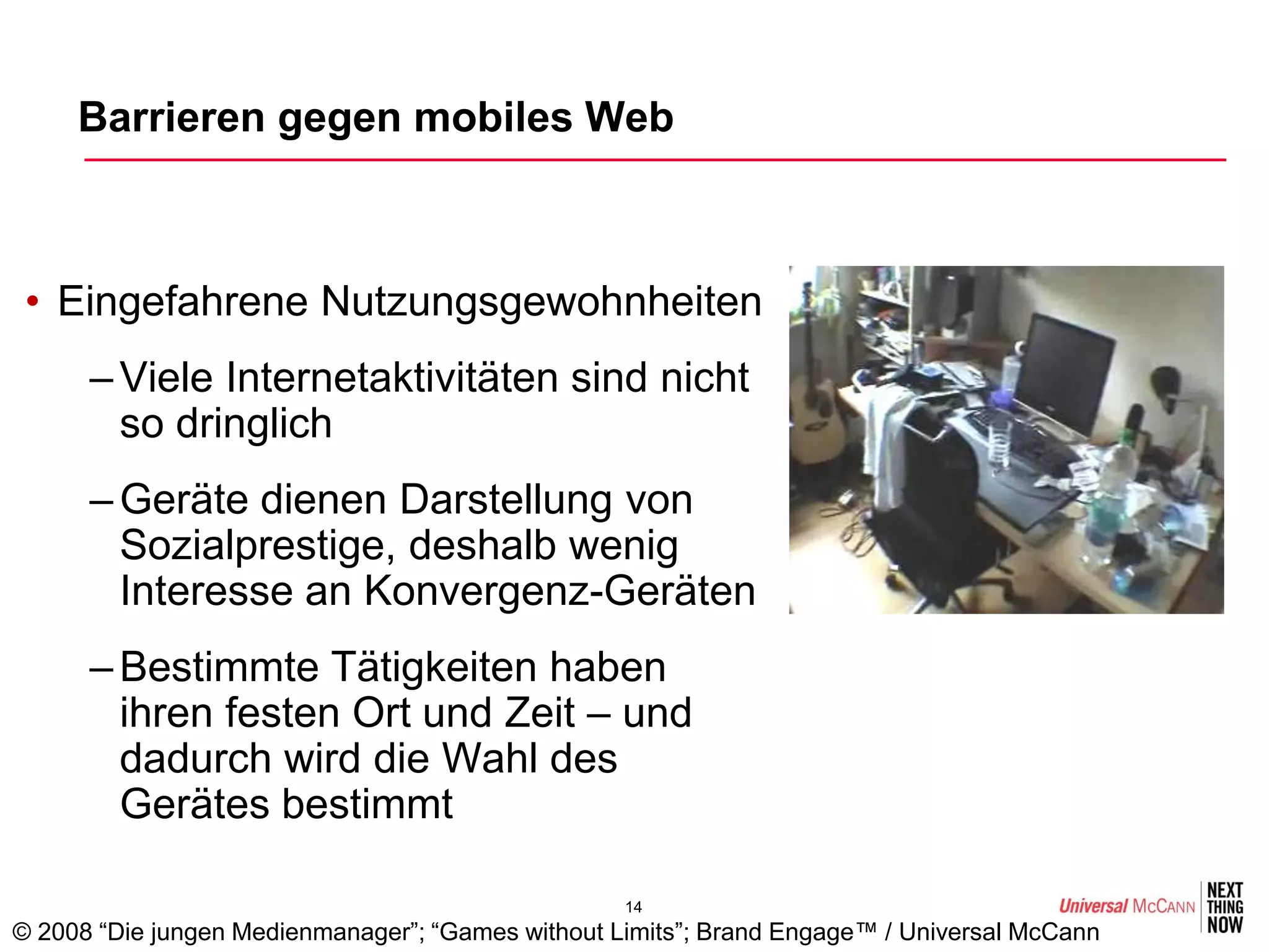 Barrieren gegen mobiles Web



 • Eingefahrene Nutzungsgewohnheiten
      – Viele Internetaktivitäten sind nicht
        so dringlich
      – Geräte dienen Darstellung von
        Sozialprestige, deshalb wenig
        Interesse an Konvergenz-Geräten
      – Bestimmte Tätigkeiten haben
        ihren festen Ort und Zeit – und
        dadurch wird die Wahl des
        Gerätes bestimmt

                                                   14
© 2008 “Die jungen Medienmanager”; “Games without Limits”; Brand Engage™ / Universal McCann
 