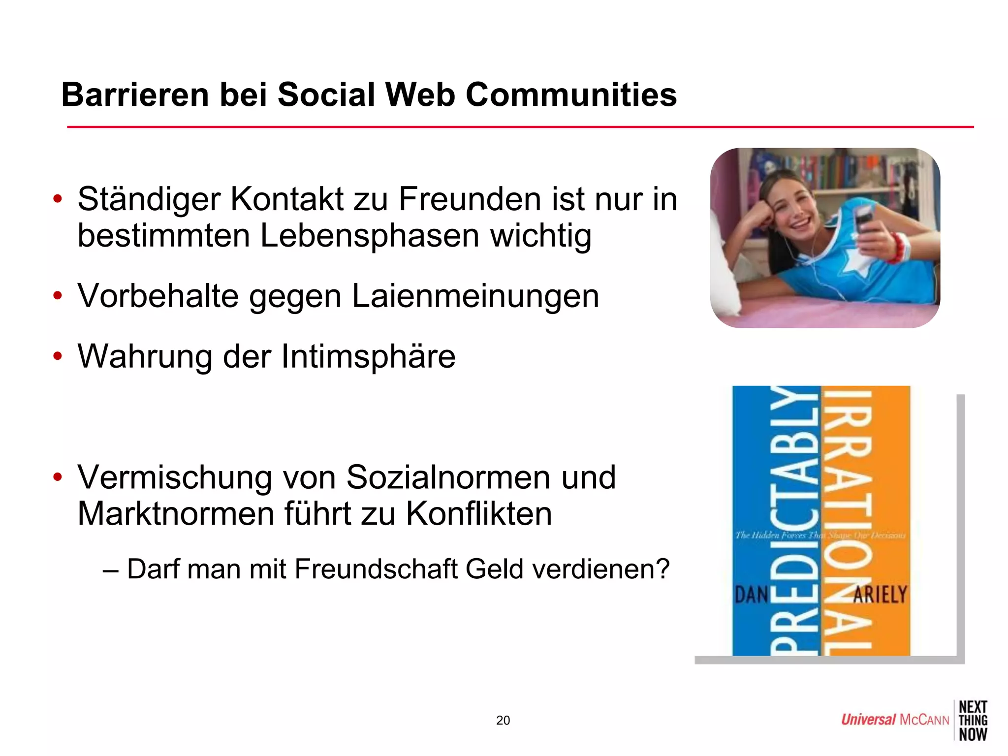 Barrieren bei Social Web Communities


• Ständiger Kontakt zu Freunden ist nur in
  bestimmten Lebensphasen wichtig
• Vorbehalte gegen Laienmeinungen
• Wahrung der Intimsphäre


• Vermischung von Sozialnormen und
  Marktnormen führt zu Konflikten
   – Darf man mit Freundschaft Geld verdienen?




                                20
 