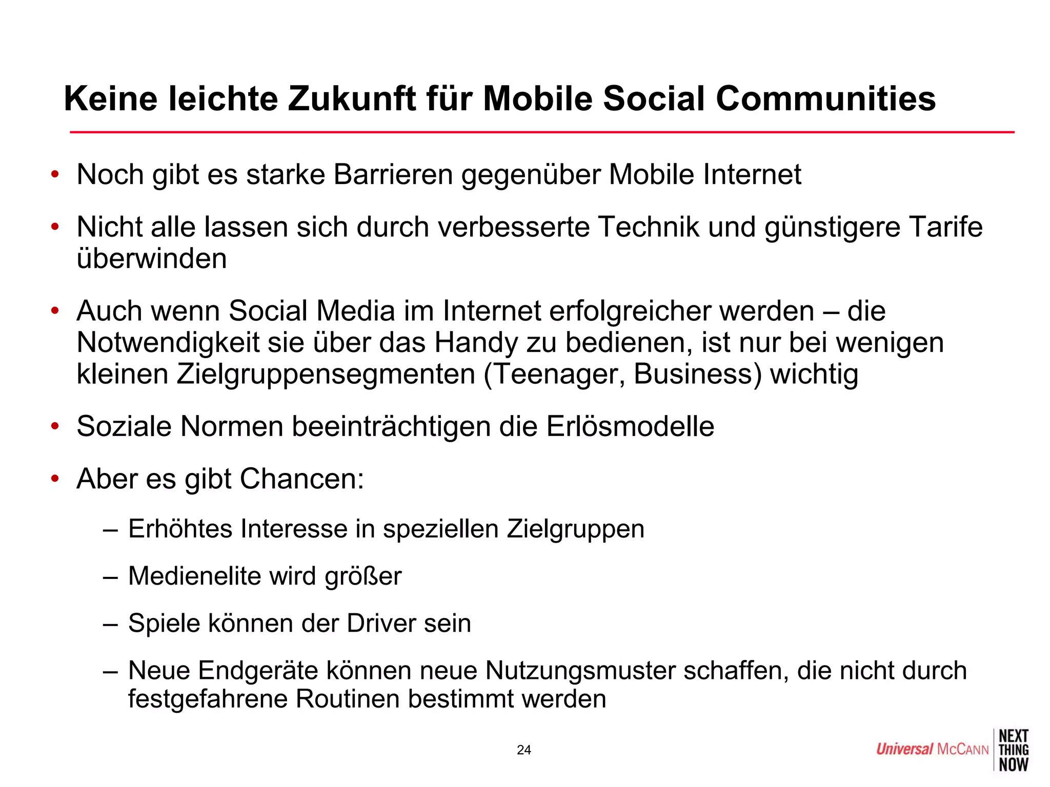 Keine leichte Zukunft für Mobile Social Communities

• Noch gibt es starke Barrieren gegenüber Mobile Internet
• Nicht alle lassen sich durch verbesserte Technik und günstigere Tarife
  überwinden
• Auch wenn Social Media im Internet erfolgreicher werden – die
  Notwendigkeit sie über das Handy zu bedienen, ist nur bei wenigen
  kleinen Zielgruppensegmenten (Teenager, Business) wichtig
• Soziale Normen beeinträchtigen die Erlösmodelle
• Aber es gibt Chancen:
    – Erhöhtes Interesse in speziellen Zielgruppen
    – Medienelite wird größer
    – Spiele können der Driver sein
    – Neue Endgeräte können neue Nutzungsmuster schaffen, die nicht durch
      festgefahrene Routinen bestimmt werden
                                       24
 