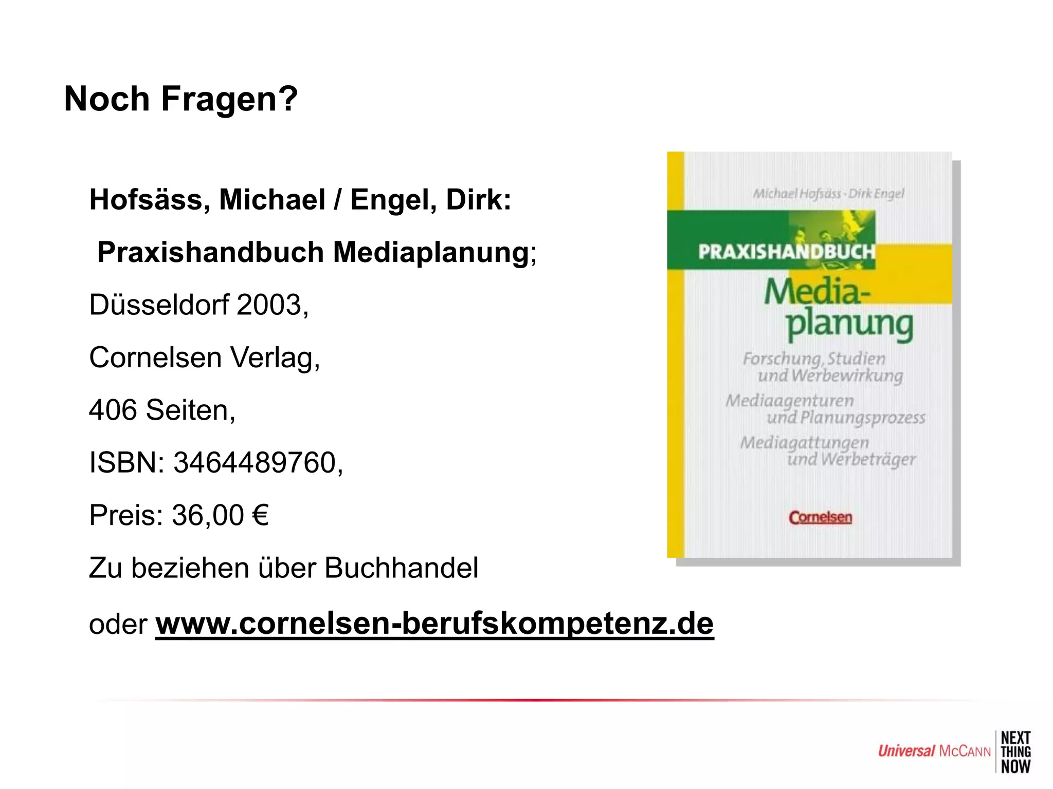 Noch Fragen?

• Hofsäss, Michael / Engel, Dirk:
• Praxishandbuch Mediaplanung;
• Düsseldorf 2003,
• Cornelsen Verlag,
• 406 Seiten,
• ISBN: 3464489760,
• Preis: 36,00 €
• Zu beziehen über Buchhandel
• oder www.cornelsen-berufskompetenz.de
 