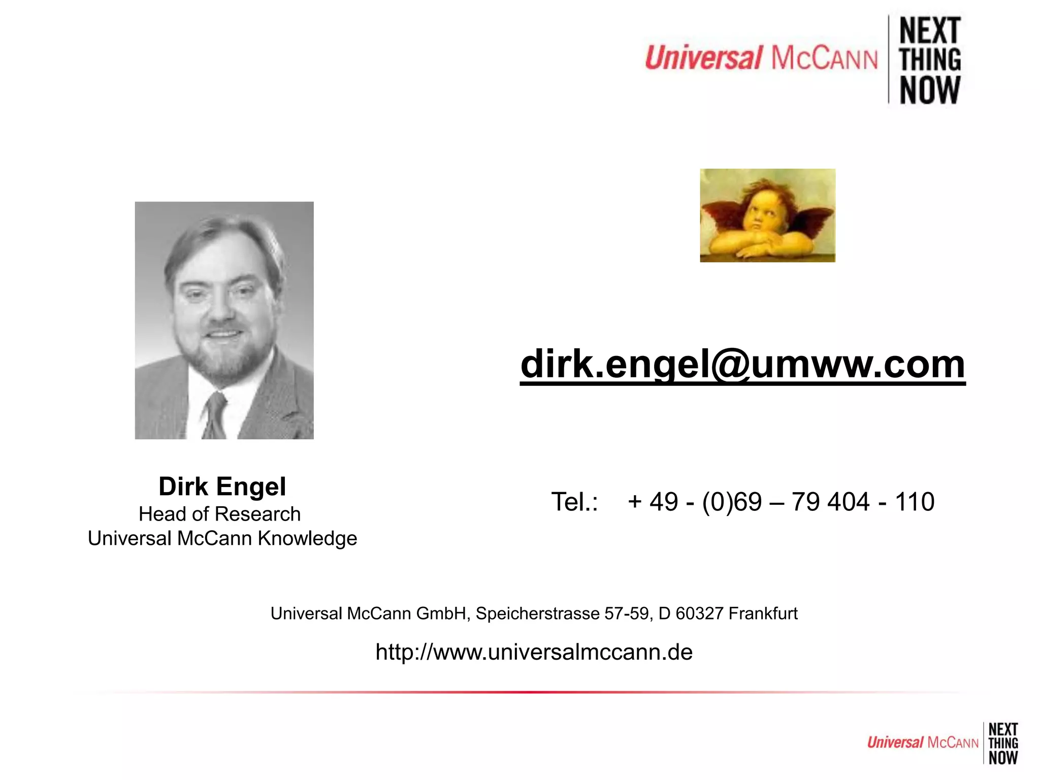 dirk.engel@umww.com

      Dirk Engel
     Head of Research
                                                  Tel.:    + 49 - (0)69 – 79 404 - 110
Universal McCann Knowledge


                 Universal McCann GmbH, Speicherstrasse 57-59, D 60327 Frankfurt

                             http://www.universalmccann.de
 