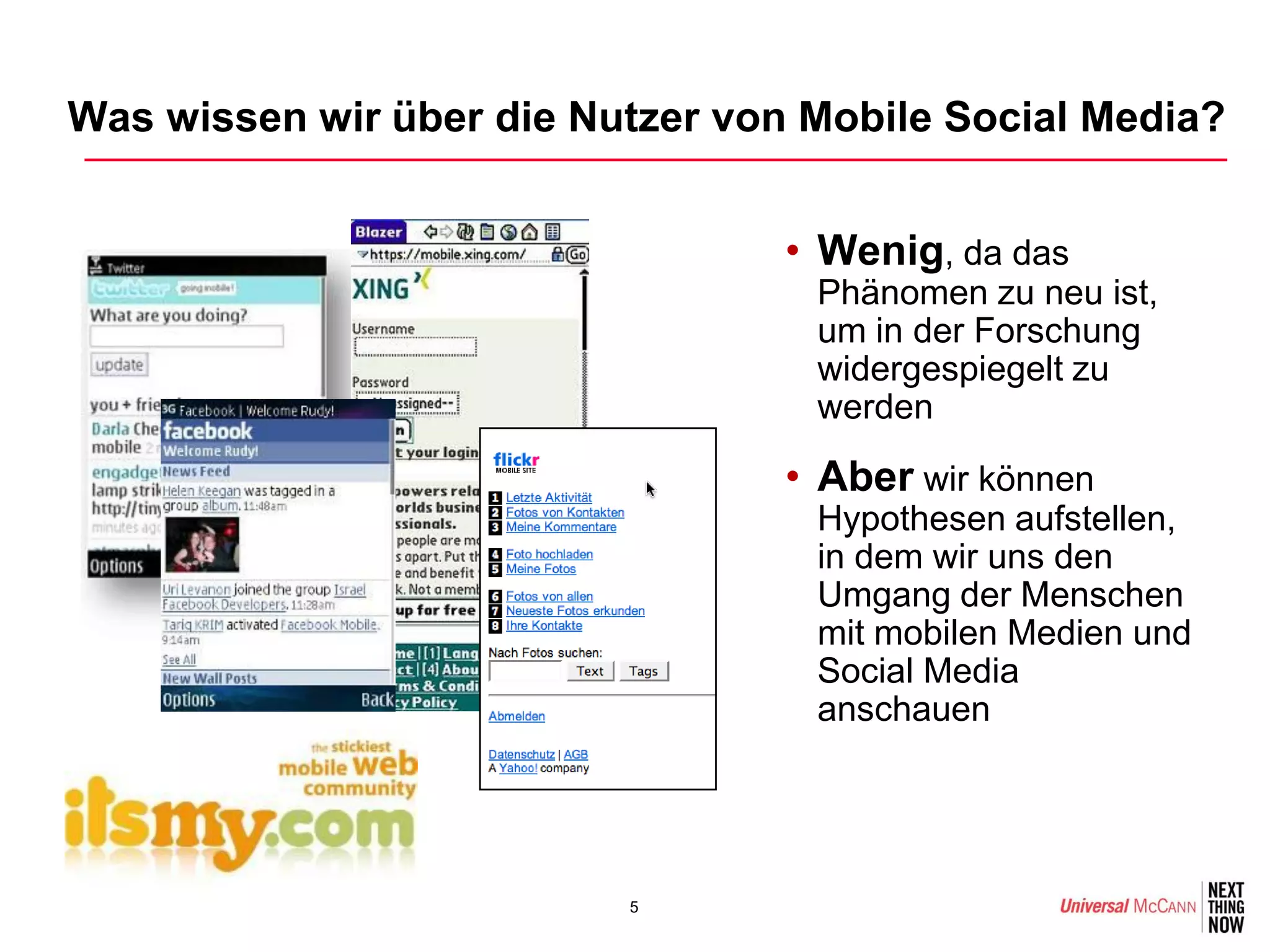 Was wissen wir über die Nutzer von Mobile Social Media?


                                  • Wenig, da das
                                   Phänomen zu neu ist,
                                   um in der Forschung
                                   widergespiegelt zu
                                   werden

                                  • Aber wir können
                                   Hypothesen aufstellen,
                                   in dem wir uns den
                                   Umgang der Menschen
                                   mit mobilen Medien und
                                   Social Media
                                   anschauen




                          5
 