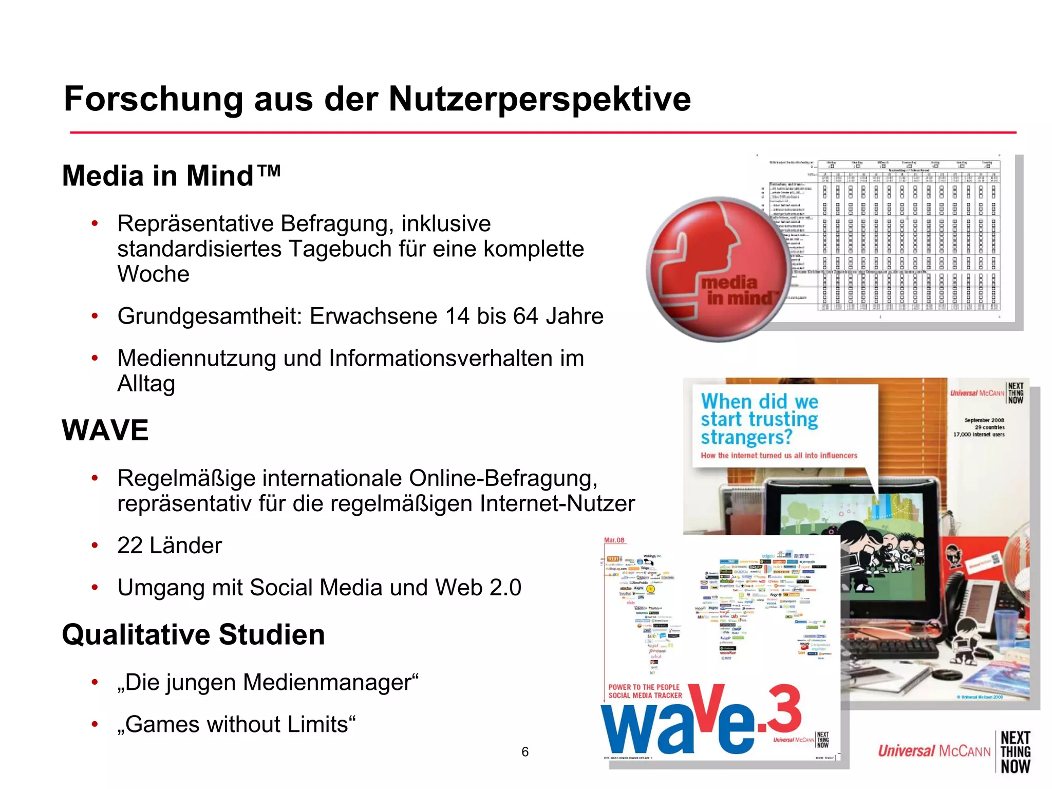 Forschung aus der Nutzerperspektive

•Media in Mind™
  • Repräsentative Befragung, inklusive
    standardisiertes Tagebuch für eine komplette
    Woche
  • Grundgesamtheit: Erwachsene 14 bis 64 Jahre
  • Mediennutzung und Informationsverhalten im
    Alltag

•WAVE
  • Regelmäßige internationale Online-Befragung,
    repräsentativ für die regelmäßigen Internet-Nutzer
  • 22 Länder
  • Umgang mit Social Media und Web 2.0

•Qualitative Studien
  • „Die jungen Medienmanager“
  • „Games without Limits“
                                           6
 