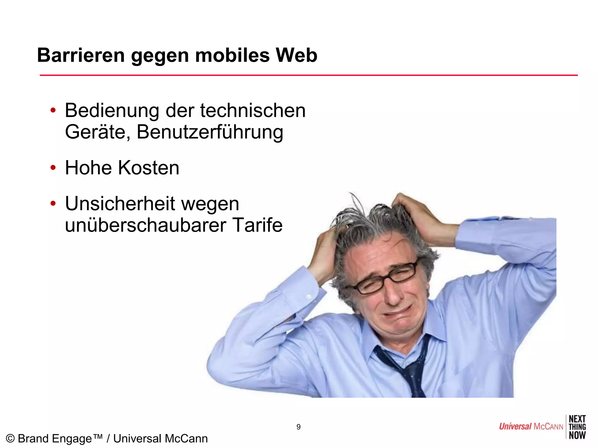 Barrieren gegen mobiles Web

       • Bedienung der technischen
         Geräte, Benutzerführung
       • Hohe Kosten
       • Unsicherheit wegen
         unüberschaubarer Tarife




                                     9
© Brand Engage™ / Universal McCann
 