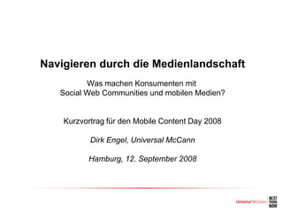 Navigieren durch die Medienlandschaft
          Was machen Konsumenten mit
   Social Web Communities und mobilen Medien?


    Kurzvortrag für den Mobile Content Day 2008

           Dirk Engel, Universal McCann

          Hamburg, 12. September 2008
 