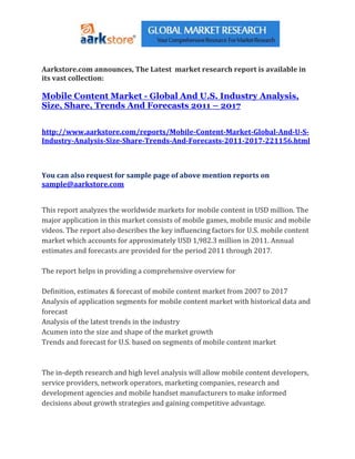 Aarkstore.com announces, The Latest market research report is available in
its vast collection:

Mobile Content Market - Global And U.S. Industry Analysis,
Size, Share, Trends And Forecasts 2011 – 2017


http://www.aarkstore.com/reports/Mobile-Content-Market-Global-And-U-S-
Industry-Analysis-Size-Share-Trends-And-Forecasts-2011-2017-221156.html



You can also request for sample page of above mention reports on
sample@aarkstore.com


This report analyzes the worldwide markets for mobile content in USD million. The
major application in this market consists of mobile games, mobile music and mobile
videos. The report also describes the key influencing factors for U.S. mobile content
market which accounts for approximately USD 1,982.3 million in 2011. Annual
estimates and forecasts are provided for the period 2011 through 2017.

The report helps in providing a comprehensive overview for

Definition, estimates & forecast of mobile content market from 2007 to 2017
Analysis of application segments for mobile content market with historical data and
forecast
Analysis of the latest trends in the industry
Acumen into the size and shape of the market growth
Trends and forecast for U.S. based on segments of mobile content market



The in-depth research and high level analysis will allow mobile content developers,
service providers, network operators, marketing companies, research and
development agencies and mobile handset manufacturers to make informed
decisions about growth strategies and gaining competitive advantage.
 