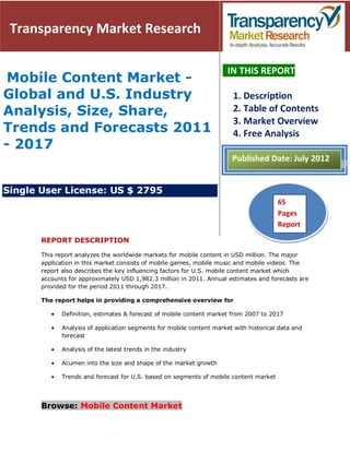 Transparency Market Research

                                                                      IN THIS REPORT
 Mobile Content Market -
Global and U.S. Industry                                                1. Description
Analysis, Size, Share,                                                  2. Table of Contents
                                                                        3. Market Overview
Trends and Forecasts 2011                                               4. Free Analysis
- 2017
                                                                       Published Date: July 2012


Single User License: US $ 2795
                                                                                      65
                                                                                    51Pages
                                                                                      Pages
                                                                                      Report
       REPORT DESCRIPTION

       This report analyzes the worldwide markets for mobile content in USD million. The major
       application in this market consists of mobile games, mobile music and mobile videos. The
       report also describes the key influencing factors for U.S. mobile content market which
       accounts for approximately USD 1,982.3 million in 2011. Annual estimates and forecasts are
       provided for the period 2011 through 2017.

       The report helps in providing a comprehensive overview for

             Definition, estimates & forecast of mobile content market from 2007 to 2017

             Analysis of application segments for mobile content market with historical data and
             forecast

             Analysis of the latest trends in the industry

             Acumen into the size and shape of the market growth

             Trends and forecast for U.S. based on segments of mobile content market




       Browse: Mobile Content Market
 
