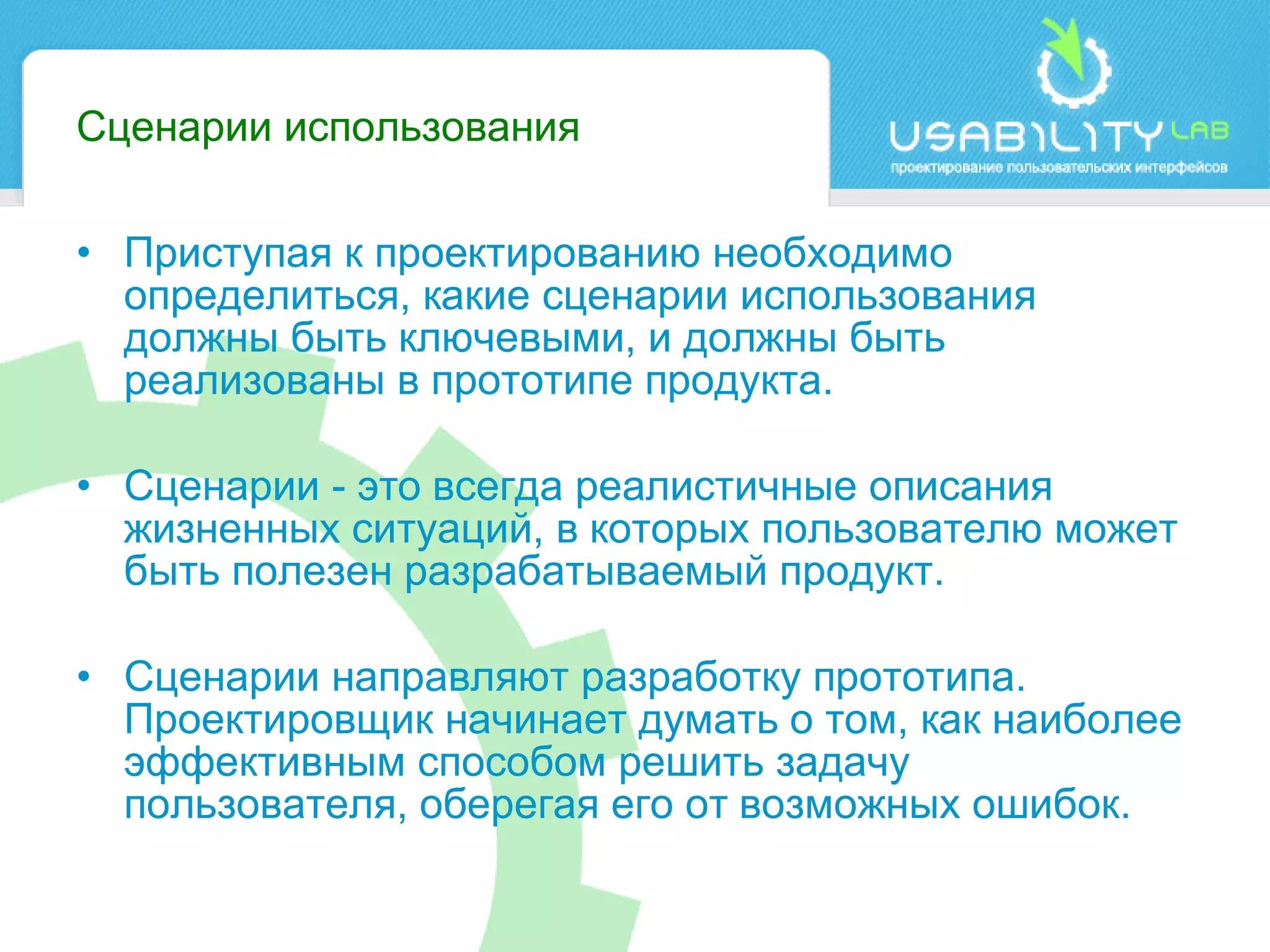 Сценарии использования Приступая к проектированию необходимо определиться, какие сценарии использования должны быть ключевыми, и должны быть реализованы в прототипе продукта.  Сценарии - это всегда реалистичные описания жизненных ситуаций, в которых пользователю может быть полезен разрабатываемый продукт. Сценарии направляют разработку прототипа. Проектировщик начинает думать о том, как наиболее эффективным способом решить задачу пользователя, оберегая его от возможных ошибок. 