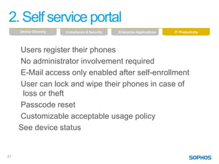 2. Self service portal
     Device Diversity   Compliance & Security   Enterprise Applications   IT Productivity




     Users register their phones
     No administrator involvement required
     E-Mail access only enabled after self-enrollment
     User can lock and wipe their phones in case of
      loss or theft
     Passcode reset
     Customizable acceptable usage policy
     See device status


21
 