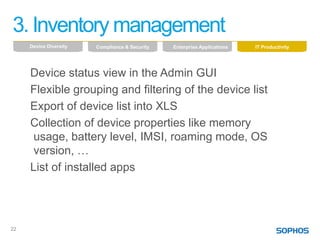 3. Inventory management
     Device Diversity   Compliance & Security   Enterprise Applications   IT Productivity




     Device status view in the Admin GUI
     Flexible grouping and filtering of the device list
     Export of device list into XLS
     Collection of device properties like memory
      usage, battery level, IMSI, roaming mode, OS
      version, …
     List of installed apps




22
 