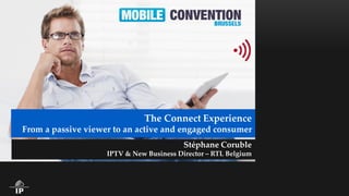 The Connect Experience From a passive viewer to an active and engaged consumer 
Stéphane Coruble 
IPTV & New Business Director – RTL Belgium  