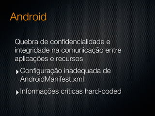 Android

Quebra de confidencialidade e
integridade na comunicação entre
aplicações e recursos
 ‣ Configuração inadequada de
  AndroidManifest.xml
 ‣ Informações críticas hard-coded
 