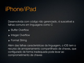 iPhone/iPad
Desenvolvida com código não gerenciado, é suscetível a
falhas comuns em linguagens como C

 ‣ Buffer Overflow
 ‣ Integer Overflow
 ‣ Format String
Além das falhas características da linguagem, o iOS tem o
recurso de armazenamento compartilhado de chaves, que
configurado de forma inadequada pode levar ao
comprometimento de chaves
 