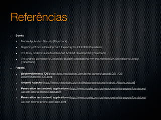 Referências
Books

   Mobile Application Security [Paperback]

   Beginning iPhone 4 Development: Exploring the iOS SDK [Paperback]

   The Busy Coder's Guide to Advanced Android Development [Paperback]

   The Android Developer's Cookbook: Building Applications with the Android SDK (Developer's Library)
   [Paperback]

Papers

   Desenvolvimento iOS (http://blog.mobilizando.com.br/wp-content/uploads/2011/05/
   Desenvolvimento_iOS.pdf)

   Android Attacks (https://www.immunityinc.com/infiltrate/presentations/Android_Attacks.odt.pdf)

   Penetration test android applications (http://www.mcafee.com/us/resources/white-papers/foundstone/
   wp-pen-testing-android-apps.pdf)

   Penetration test android applications (http://www.mcafee.com/us/resources/white-papers/foundstone/
   wp-pen-testing-iphone-ipad-apps.pdf)
 