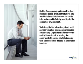 Mobile Coupons are an innovative text
message based product that allow any
traditional media to become instantly
interactive and inﬁnitely reactive to the
consumer environment.

Websites, Radio, television, direct mail,
service vehicles, newspaper, magazine
ads and any Digital Media now become
multi-dimensional, providing the
opportunity to open a digital dialogue
with the consumer directly in the mobile
hand set.
 