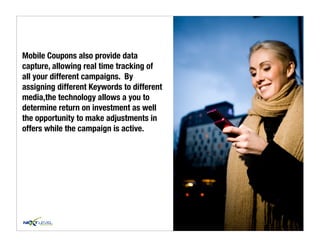 Mobile Coupons also provide data
capture, allowing real time tracking of
all your different campaigns. By
assigning different Keywords to different
media,the technology allows a you to
determine return on investment as well
the opportunity to make adjustments in
offers while the campaign is active.
 