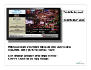 This is the Keyword.

               Today’s Specials                                                                                                                         This is the Short Code.
                            TURKEY CLUB
    traditional style turkey club on whole grain bread with our
          homemade cranberry spread served with f. fries

                              REUBEN
  a classic….corned beef piled high with sauerkraut, melted swiss
 cheese, thousand island dressing & rye bread, served with f. fries

                        GRILLED VEGETABLE
  fresh jumbo portabella mushroom, zucchini, summer squash and
                                                                                                    TEXT HORSESHOE to 68255
toasted red pepper grilled together topped with pesto aioli & asiago   226 Main Street, Rt. 28 North Reading, Ma           • CATERING AVAILABLE •
   cheese and a parmesan foccacia roll served with oriental slaw                    978-664-3591                       • TAKE OUT & CURBSIDE PICKUP •




Mobile campaigns are simple to set up and easily understood by
consumers. Best of all, they deliver real results!

Each campaign consists of three simple elements--
Keyword, Short Code and Reply Message.
 