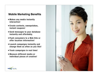 Mobile Marketing Beneﬁts
• Makes any media instantly
 interactive!

• Create contests, sweepstakes,
 instant coupons!

• Send messages to your database
 instantly and affordably.

• Push consumers to a Web Site or
 offer location information!

• Launch campaigns instantly and
 change them as often as you like!

• Track campaigns in real time!
• Measure different media or
 individual pieces of creative!
 