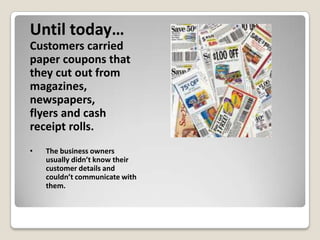 Until today…
Customers carried
paper coupons that
they cut out from
magazines,
newspapers,
flyers and cash
receipt rolls.
•   The business owners
    usually didn’t know their
    customer details and
    couldn’t communicate with
    them.
 