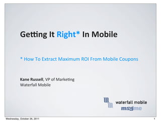 Ge#ng	
  It	
  Right*	
  In	
  Mobile

           *	
  How	
  To	
  Extract	
  Maximum	
  ROI	
  From	
  Mobile	
  Coupons	
  


           Kane	
  Russell,	
  VP	
  of	
  Marke,ng
           Waterfall	
  Mobile




Wednesday, October 26, 2011                                                               1
 